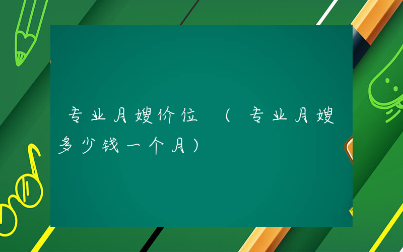 专业月嫂价位 (专业月嫂多少钱一个月)